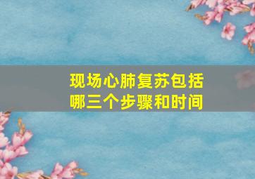 现场心肺复苏包括哪三个步骤和时间