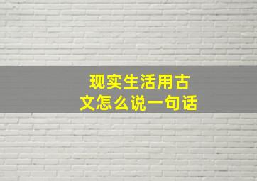 现实生活用古文怎么说一句话