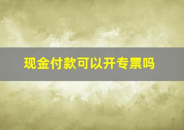 现金付款可以开专票吗