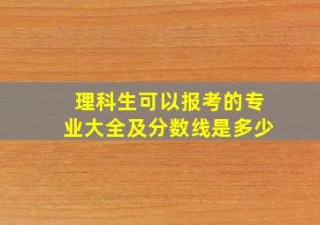 理科生可以报考的专业大全及分数线是多少