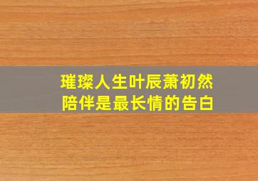 璀璨人生叶辰萧初然 陪伴是最长情的告白