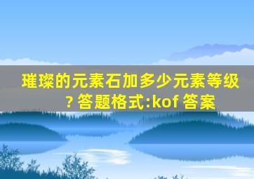 璀璨的元素石加多少元素等级? 答题格式:kof+答案