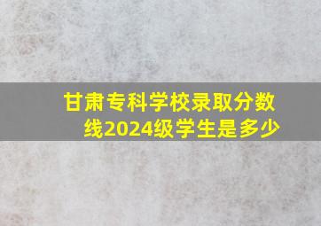 甘肃专科学校录取分数线2024级学生是多少