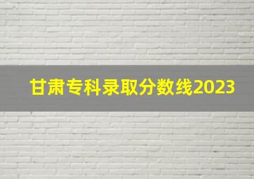 甘肃专科录取分数线2023