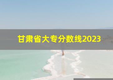 甘肃省大专分数线2023