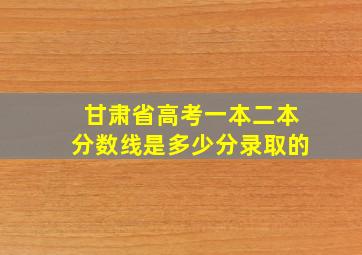 甘肃省高考一本二本分数线是多少分录取的