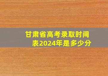 甘肃省高考录取时间表2024年是多少分