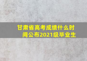 甘肃省高考成绩什么时间公布2021级毕业生