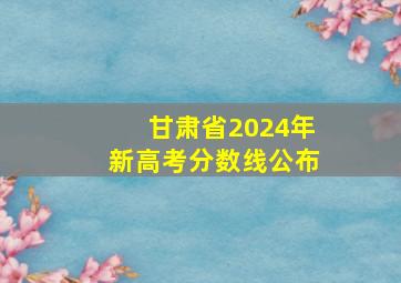 甘肃省2024年新高考分数线公布