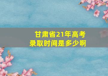 甘肃省21年高考录取时间是多少啊