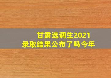 甘肃选调生2021录取结果公布了吗今年