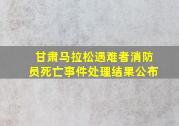 甘肃马拉松遇难者消防员死亡事件处理结果公布