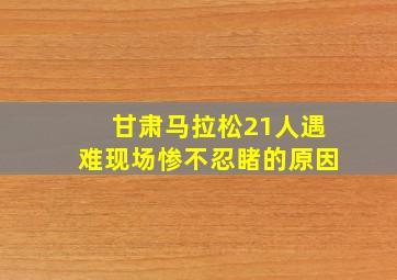 甘肃马拉松21人遇难现场惨不忍睹的原因