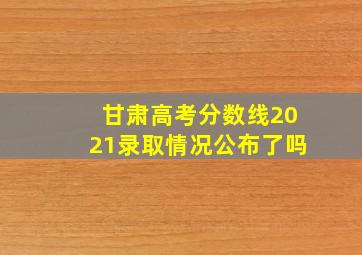 甘肃高考分数线2021录取情况公布了吗