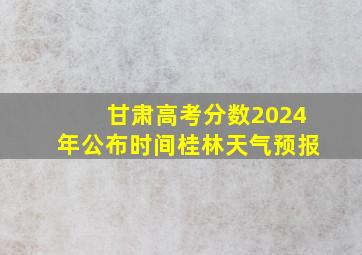 甘肃高考分数2024年公布时间桂林天气预报