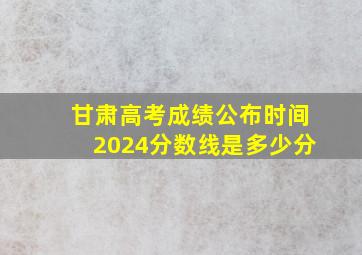 甘肃高考成绩公布时间2024分数线是多少分