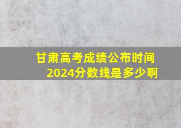 甘肃高考成绩公布时间2024分数线是多少啊