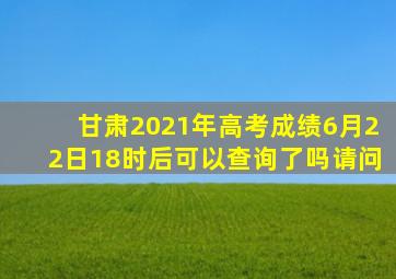 甘肃2021年高考成绩6月22日18时后可以查询了吗请问