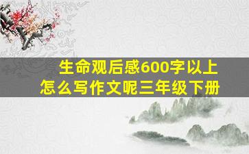 生命观后感600字以上怎么写作文呢三年级下册