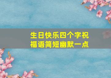 生日快乐四个字祝福语简短幽默一点