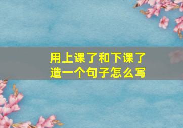 用上课了和下课了造一个句子怎么写