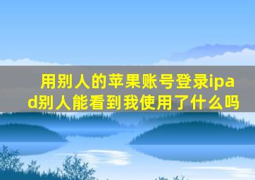 用别人的苹果账号登录ipad别人能看到我使用了什么吗