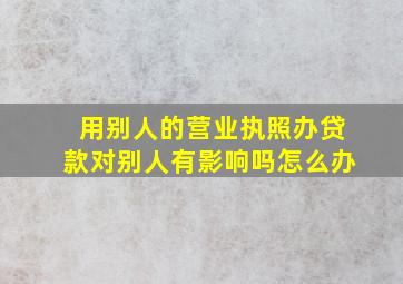 用别人的营业执照办贷款对别人有影响吗怎么办