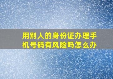 用别人的身份证办理手机号码有风险吗怎么办