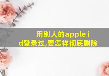 用别人的apple id登录过,要怎样彻底删除