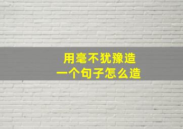 用毫不犹豫造一个句子怎么造