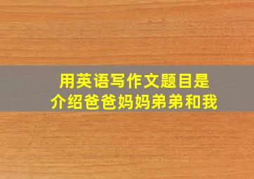 用英语写作文题目是介绍爸爸妈妈弟弟和我