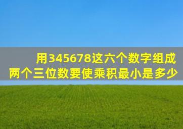 用345678这六个数字组成两个三位数要使乘积最小是多少