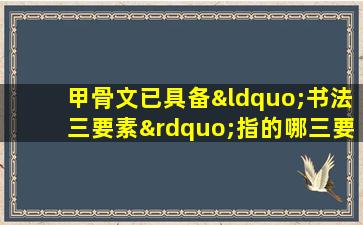 甲骨文已具备“书法三要素”指的哪三要素?