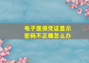 电子医保凭证显示密码不正确怎么办