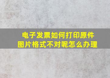 电子发票如何打印原件图片格式不对呢怎么办理