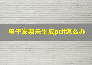 电子发票未生成pdf怎么办