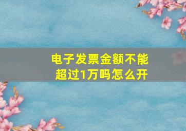 电子发票金额不能超过1万吗怎么开