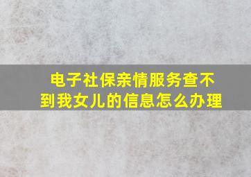 电子社保亲情服务查不到我女儿的信息怎么办理