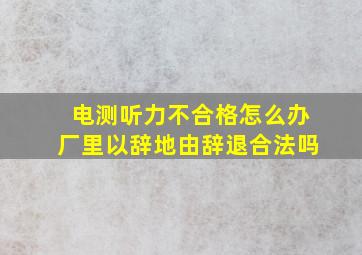 电测听力不合格怎么办厂里以辞地由辞退合法吗