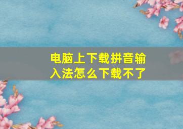 电脑上下载拼音输入法怎么下载不了