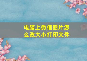 电脑上微信图片怎么改大小打印文件