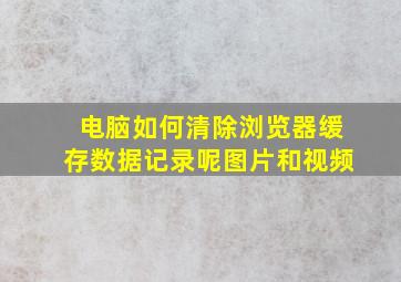 电脑如何清除浏览器缓存数据记录呢图片和视频