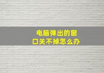 电脑弹出的窗口关不掉怎么办