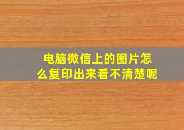 电脑微信上的图片怎么复印出来看不清楚呢