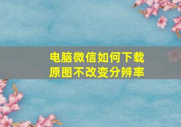 电脑微信如何下载原图不改变分辨率