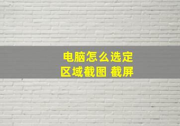 电脑怎么选定区域截图 截屏