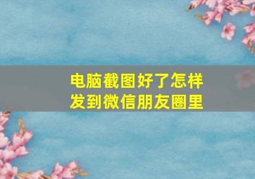 电脑截图好了怎样发到微信朋友圈里