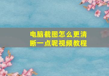 电脑截图怎么更清晰一点呢视频教程