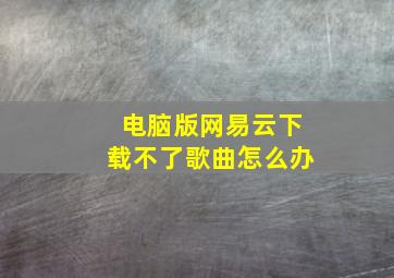 电脑版网易云下载不了歌曲怎么办