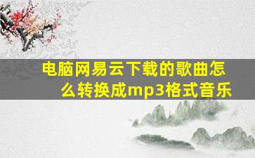 电脑网易云下载的歌曲怎么转换成mp3格式音乐